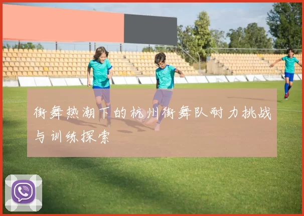 街舞热潮下的杭州街舞队耐力挑战与训练探索