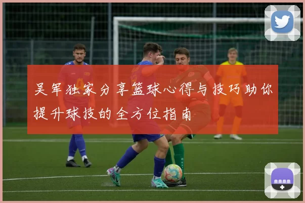 吴军独家分享篮球心得与技巧助你提升球技的全方位指南