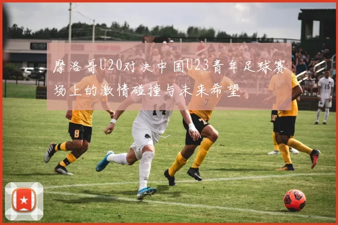 摩洛哥U20对决中国U23青年足球赛场上的激情碰撞与未来希望