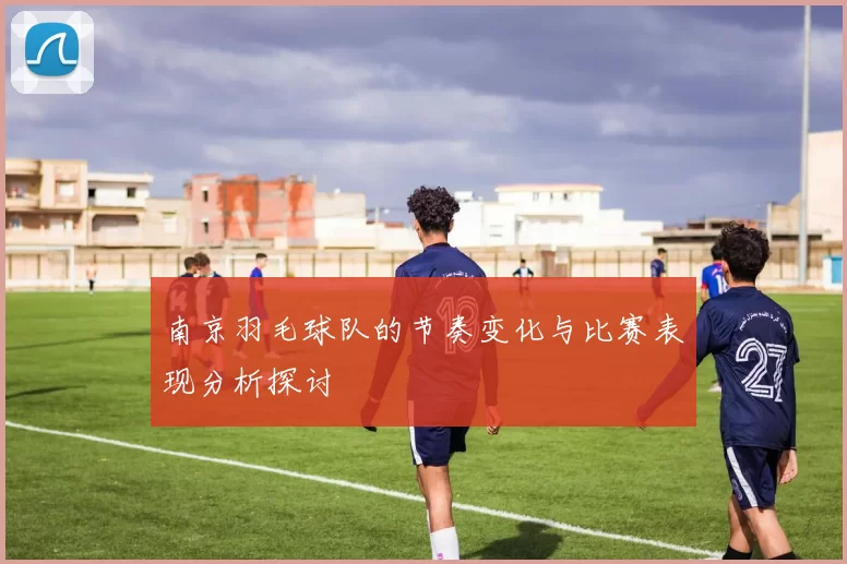 南京羽毛球队的节奏变化与比赛表现分析探讨