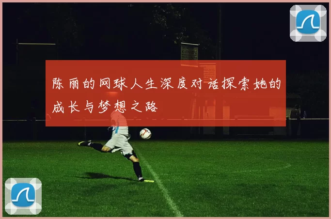 陈丽的网球人生深度对话探索她的成长与梦想之路