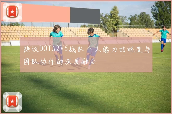 热议DOTA2V5战队个人能力的蜕变与团队协作的深度融合