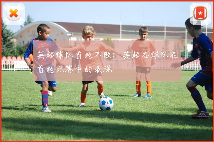 英超球队首轮不败：英超各球队在首轮比赛中的表现