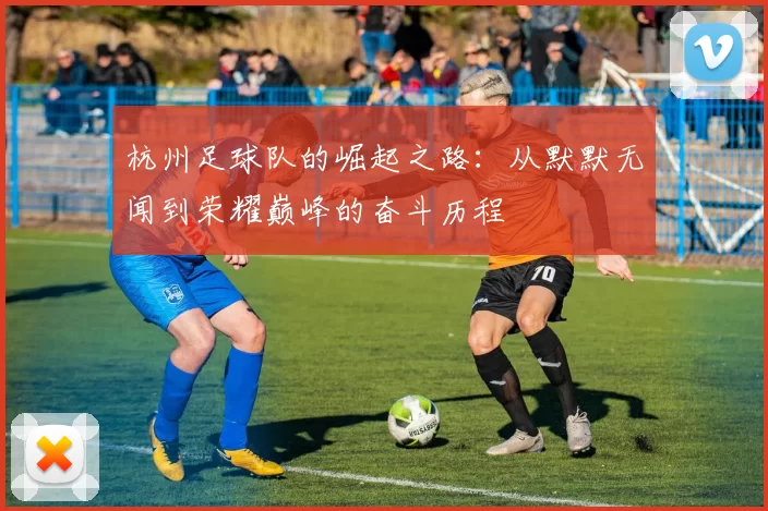 杭州足球队的崛起之路：从默默无闻到荣耀巅峰的奋斗历程