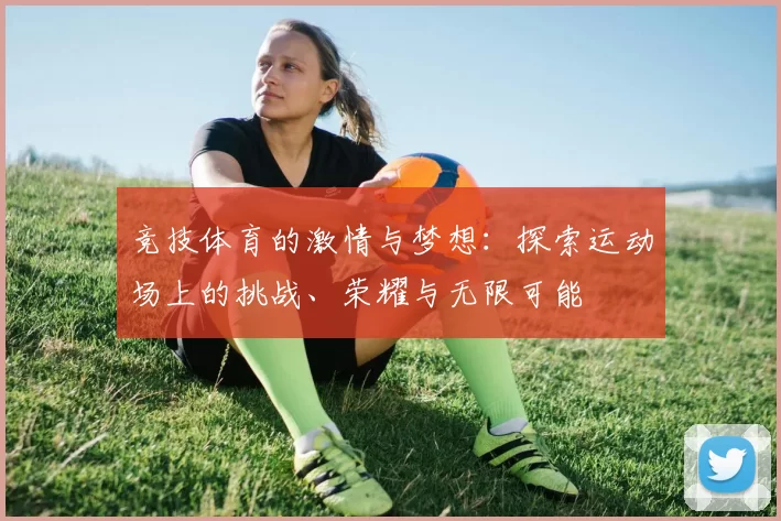 竞技体育的激情与梦想：探索运动场上的挑战、荣耀与无限可能