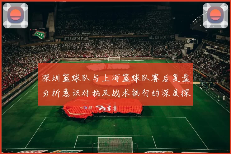 深圳篮球队与上海篮球队赛后复盘分析意识对抗及战术执行的深度探讨