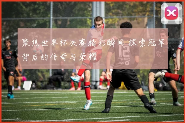 聚焦世界杯决赛精彩瞬间 探索冠军背后的传奇与荣耀