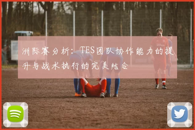 洲际赛分析：TES团队协作能力的提升与战术执行的完美结合