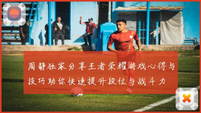 周静独家分享王者荣耀游戏心得与技巧助你快速提升段位与战斗力